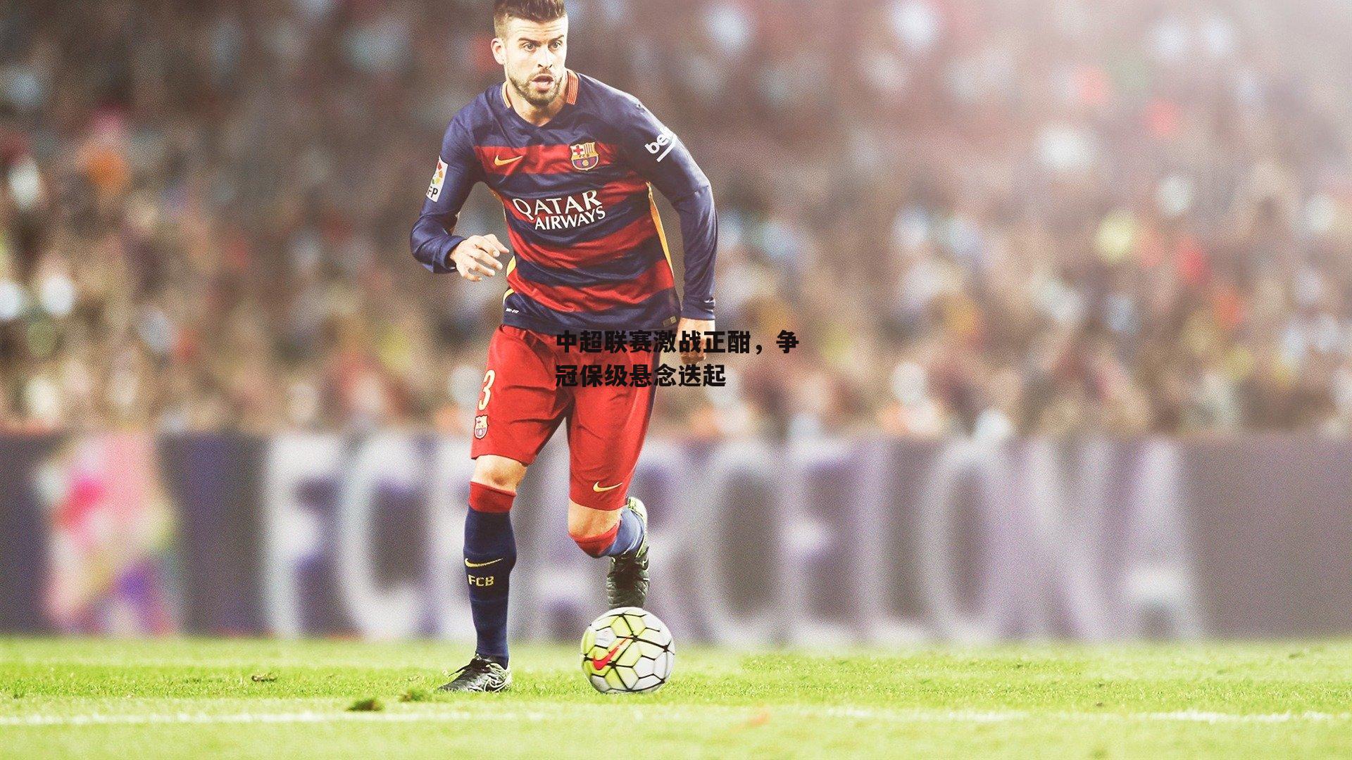 熊猫体育：中超联赛激战正酣，争冠保级悬念迭起